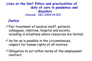 Lives on the line? Ethics and practicalities of  duty of care in pandemics and disasters   Simonds  ERJ 2009:34:303  Justice   Fair treatment of medical staff, patients, colleagues, relatives, hospital and society,  including in situations where resources are limited.  As far as is possible in the circumstances,  respect for human rights of all involved.  Obligation to act within terms of the employment contract.  