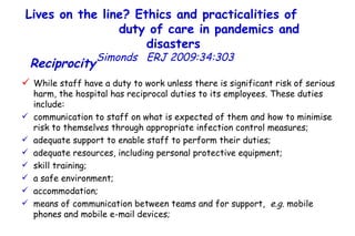Lives on the line? Ethics and practicalities of  duty of care in pandemics and disasters   Simonds  ERJ 2009:34:303  Reciprocity   While staff have a duty to work unless there is significant risk of serious harm, the hospital has reciprocal duties to its employees. These duties include:  communication to staff on what is expected of them and how to minimise risk to themselves through appropriate infection control measures;  adequate support to enable staff to perform their duties;  adequate resources, including personal protective equipment;  skill training;  a safe environment;  accommodation;  means of communication between teams and for support,  e.g.  mobile phones and mobile e-mail devices;  