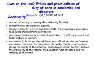 Lives on the line? Ethics and practicalities of  duty of care in pandemics and disasters   Simonds  ERJ 2009:34:303  Reciprocity   medical advice,  e.g.  screening when attending for duty;  counselling and psychological support;  adequate security,  e.g.  for ambulance staff, those working in emergency room areas and dispensing oseltamivir;  provision of post-exposure antiviral medication, if staff are exposed and fulfill criteria as contact;  vaccination (it is not yet clear if frontline staff will receive preferential vaccination once a vaccine is available; this will probably be determined during the course of the pandemic, depending on various factors, such as the availability of the vaccine, the population most affected, and the lethality of the virus).  