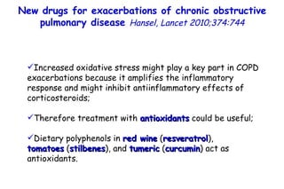 Increased oxidative stress might play a key part in COPD exacerbations because it amplifies the inflammatory response and might inhibit antiinflammatory effects of corticosteroids; Therefore treatment with  antioxidants  could be useful; Dietary polyphenols in  red wine  ( resveratrol ), tomatoes   ( stilbenes ), and  tumeric  ( curcumin ) act as antioxidants. New drugs for exacerbations of chronic obstructive pulmonary disease  Hansel,  Lancet 2010;374:744 
