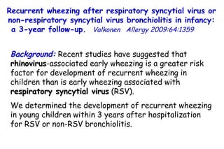Recurrent wheezing after respiratory syncytial virus or non-respiratory syncytial virus bronchiolitis in infancy: a 3-year follow-up.  Valkonen   Allergy 2009:64:1359  Background:  Recent studies have suggested that  rhinovirus -associated early wheezing is a greater risk factor for development of recurrent wheezing in children than is early wheezing associated with  respiratory syncytial virus  (RSV).  We determined the development of recurrent wheezing in young children within 3 years after hospitalization for RSV or non-RSV bronchiolitis.  