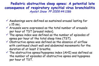 Pediatric obstructive sleep apnea: A potential late consequence of respiratory syncitial virus bronchiolitis   Ayelet Snow   PP   2009;44:1186 Awakenings were defined as sustained arousal lasting for  ≥ 15 sec. Arousals were expressed as the total number of arousals per hour of TST (arousal index). The apnea index was defined as the number of episodes of apnea per hour of the total sleep time (TST). Obstructive apnea was defined as the absence of airflow with continued chest wall and abdominal movements for the duration of at least 2 breaths. The obstructive apnea/hypopnea index (AHI) was defined as the number of episodes of obstructive apnea and hypopnea per hour of TST.          TO P        ABSTRACT        ME THODS        RE SULTS        DI SCUSSION        Su pport  statement        St atement  of interest        AC KNOWLEDGEMENTS        RE FERENCES         TO P        ABSTRACT        ME THODS        RE SULTS        DI SCUSSION        Su pport  statement        St atement  of interest        AC KNOWLEDGEMENTS        RE FERENCES 