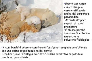 Esiste uno score clinico che può essere utilizzato anche dal personale paramedico, Attenti all’apnea soprattutto nel prematuro, È chiaro perché funziona l’ipertonica ma anche la soluzione fisiologica, Alcuni bambini possono continuare l’ossigeno-terapia a domicilio ma con una buona organizzazione dei servizi, L’eosinofilia e l’eziologia da rinovirus sono predittivi di possibile problema persistente. 