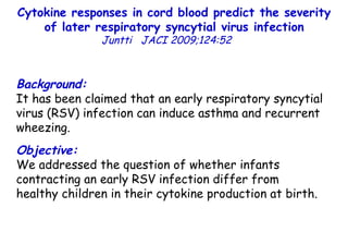 Cytokine responses in cord blood predict the severity of later respiratory syncytial virus infection Juntti  JACI 2009;124:52  Background: It has been claimed that an early respiratory syncytial virus (RSV) infection can induce asthma and recurrent wheezing. Objective: We addressed the question of whether infants contracting an early RSV infection differ from healthy children in their cytokine production at birth. 