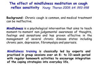 Background:  Chronic cough is common, and medical treatment can be ineffective. Mindfulness  is a psychological intervention that aims to teach moment-to-moment non-judgemental awareness of thoughts, feelings and sensations   and has proven effective in the management of several chronic disease states including chronic pain, depression, fibromyalgia and psoriasis. Mindfulness training  is classically led by experts and practised in group sessions over an 8- to 10-week period with regular homework activities to encourage integration of the coping strategies into everyday life. The effect of mindfulness meditation on cough  reflex sensitivity   Young  Thorax 2009; 64: 993-998 