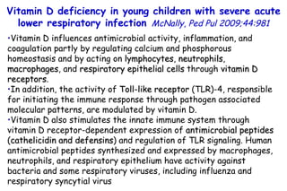 Vitamin D influences antimicrobial activity, inflammation, and coagulation partly by regulating calcium and phosphorous homeostasis and by acting on  lymphocytes ,  neutrophils ,  macrophages , and  respiratory epithelial cells  through  vitamin D receptors .  In addition, the activity of  Toll-like receptor  (TLR)-4, responsible for initiating the immune response through pathogen associated molecular patterns, are modulated by vitamin D. Vitamin D also stimulates the innate immune system through vitamin D receptor-dependent expression of  antimicrobial peptides  ( cathelicidin and defensins ) and regulation of TLR signaling. Human antimicrobial peptides synthesized and expressed by macrophages, neutrophils, and respiratory epithelium have activity against bacteria and some respiratory viruses, including influenza and respiratory syncytial virus Vitamin D deficiency in young children with severe acute lower respiratory infection   McNally, Ped Pul 2009;44:981 