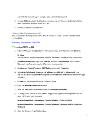 10
Administrator account. Log on using the local Administrator account.
3. Connect DC1 to a network that has Internet access and run Windows Update to install the
latest updates for Windows Server 2012 R2.
4. Connect DC1 to the Corpnet subnet.
Configure TCP/IP properties on DC1
Next, configure the TCP/IP protocol with a static IP address of 10.0.0.1 and the subnet mask of
255.255.255.0.
Do this step usingWindows PowerShell
To configure TCP/IP on DC1
1. In Server Manager, click Local Server in the console tree. Click the link next to Ethernet.
Note
The link may not immediately appear. Wait for the network interfaces to be enumerated.
2. In Network Connections, right-click Ethernet, and then click Properties. Note that the
"Ethernet" interface name may be different on your computer.
3. Click Internet Protocol Version 4 (TCP/IPv4), and then click Properties.
4. Select Use the following IP address.InIP address, type 10.0.0.1. In Subnet mask, type
255.255.255.0.Select Use the following DNS server addresses. In Preferred DNS server, type
127.0.0.1.
5. Click OKand then close the Ethernet Properties dialog.
6. Close the Network Connections window.
7. From the Tools menu in Server Manager, click Windows PowerShell.
8. To configure the firewall to allow ICMPv4 ping packets, type the following commands and
press ENTER after each command.
New-NetFirewallRule –DisplayName “Allow ICMPv4-In” –Protocol ICMPv4
New-NetFirewallRule –DisplayName “Allow ICMPv4-Out” –Protocol ICMPv4 –Direction
Outbound
9. Close the Windows PowerShell window.
 