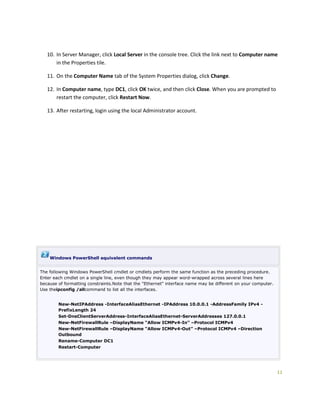 11
10. In Server Manager, click Local Server in the console tree. Click the link next to Computer name
in the Properties tile.
11. On the Computer Name tab of the System Properties dialog, click Change.
12. In Computer name, type DC1, click OK twice, and then click Close. When you are prompted to
restart the computer, click Restart Now.
13. After restarting, login using the local Administrator account.
Windows PowerShell equivalent commands
The following Windows PowerShell cmdlet or cmdlets perform the same function as the preceding procedure.
Enter each cmdlet on a single line, even though they may appear word-wrapped across several lines here
because of formatting constraints.Note that the "Ethernet" interface name may be different on your computer.
Use theipconfig /allcommand to list all the interfaces.
New-NetIPAddress -InterfaceAliasEthernet -IPAddress 10.0.0.1 -AddressFamily IPv4 -
PrefixLength 24
Set-DnsClientServerAddress-InterfaceAliasEthernet-ServerAddresses 127.0.0.1
New-NetFirewallRule –DisplayName “Allow ICMPv4-In” –Protocol ICMPv4
New-NetFirewallRule –DisplayName “Allow ICMPv4-Out” –Protocol ICMPv4 –Direction
Outbound
Rename-Computer DC1
Restart-Computer
 