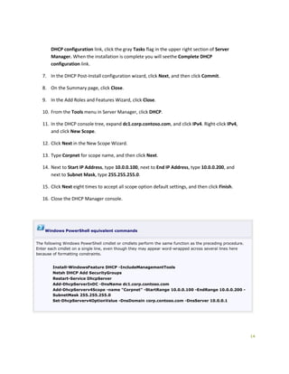 14
DHCP configuration link, click the gray Tasks flag in the upper right section of Server
Manager. When the installation is complete you will seethe Complete DHCP
configuration link.
7. In the DHCP Post-Install configuration wizard, click Next, and then click Commit.
8. On the Summary page, click Close.
9. In the Add Roles and Features Wizard, click Close.
10. From the Tools menu in Server Manager, click DHCP.
11. In the DHCP console tree, expand dc1.corp.contoso.com, and click IPv4. Right-click IPv4,
and click New Scope.
12. Click Next in the New Scope Wizard.
13. Type Corpnet for scope name, and then click Next.
14. Next to Start IP Address, type 10.0.0.100, next to End IP Address, type 10.0.0.200, and
next to Subnet Mask, type 255.255.255.0.
15. Click Next eight times to accept all scope option default settings, and then click Finish.
16. Close the DHCP Manager console.
Windows PowerShell equivalent commands
The following Windows PowerShell cmdlet or cmdlets perform the same function as the preceding procedure.
Enter each cmdlet on a single line, even though they may appear word-wrapped across several lines here
because of formatting constraints.
Install-WindowsFeature DHCP -IncludeManagementTools
Netsh DHCP Add SecurityGroups
Restart-Service DhcpServer
Add-DhcpServerInDC -DnsName dc1.corp.contoso.com
Add-DhcpServerv4Scope -name "Corpnet" -StartRange 10.0.0.100 -EndRange 10.0.0.200 -
SubnetMask 255.255.255.0
Set-DhcpServerv4OptionValue -DnsDomain corp.contoso.com -DnsServer 10.0.0.1
 