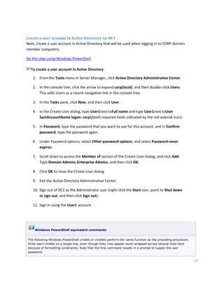 15
Create a user account in Active Directory on DC1
Next, create a user account in Active Directory that will be used when logging in to CORP domain
member computers.
Do this step using Windows PowerShell
To create a user account in Active Directory
1. From the Tools menu in Server Manager, click Active Directory Administrative Center.
2. In the console tree, click the arrow to expand corp(local), and then double-click Users.
This adds Users as a recent navigation link in the console tree.
3. In the Tasks pane, click New, and then click User.
4. In the Create User dialog, type User1next toFull name and type User1next toUser
SamAccountName logon: corp(both required fields indicated by the red asterisk icon).
5. In Password, type the password that you want to use for this account, and in Confirm
password, type the password again.
6. Under Password options, select Other password options, and select Password never
expires.
7. Scroll down to access the Member of section of the Create User dialog, and click Add.
Type Domain Admins; Enterprise Admins, and then click OK.
8. Click OK to close the Create User dialog.
9. Exit the Active Directory Administrative Center.
10. Sign out of DC1 as the Administrator user (right-click the Start icon, point to Shut down
or sign out, and then click Sign out).
11. Sign in using the User1 account.
Windows PowerShell equivalent commands
The following Windows PowerShell cmdlet or cmdlets perform the same function as the preceding procedure.
Enter each cmdlet on a single line, even though they may appear word-wrapped across several lines here
because of formatting constraints. Note that the first command results in a prompt to supply the user
password.
 