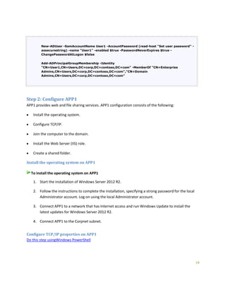 16
New-ADUser -SamAccountName User1 -AccountPassword (read-host "Set user password" -
assecurestring) -name "User1" -enabled $true -PasswordNeverExpires $true -
ChangePasswordAtLogon $false
Add-ADPrincipalGroupMembership -Identity
"CN=User1,CN=Users,DC=corp,DC=contoso,DC=com" -MemberOf "CN=Enterprise
Admins,CN=Users,DC=corp,DC=contoso,DC=com","CN=Domain
Admins,CN=Users,DC=corp,DC=contoso,DC=com"
Step 2: Configure APP1
APP1 provides web and file sharing services. APP1 configuration consists of the following:
Install the operating system.
Configure TCP/IP.
Join the computer to the domain.
Install the Web Server (IIS) role.
Create a shared folder.
Install the operating system on APP1
To install the operating system on APP1
1. Start the installation of Windows Server 2012 R2.
2. Follow the instructions to complete the installation, specifying a strong password for the local
Administrator account. Log on using the local Administrator account.
3. Connect APP1 to a network that has Internet access and run Windows Update to install the
latest updates for Windows Server 2012 R2.
4. Connect APP1 to the Corpnet subnet.
Configure TCP/IP properties on APP1
Do this step usingWindows PowerShell
 