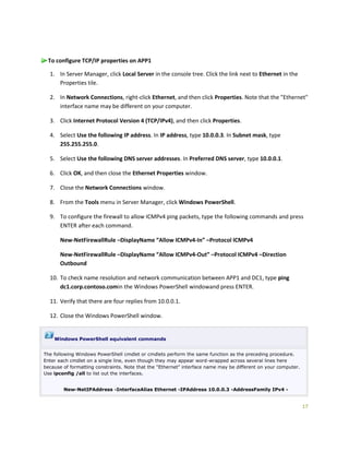 17
To configure TCP/IP properties on APP1
1. In Server Manager, click Local Server in the console tree. Click the link next to Ethernet in the
Properties tile.
2. In Network Connections, right-click Ethernet, and then click Properties. Note that the "Ethernet"
interface name may be different on your computer.
3. Click Internet Protocol Version 4 (TCP/IPv4), and then click Properties.
4. Select Use the following IP address. In IP address, type 10.0.0.3. In Subnet mask, type
255.255.255.0.
5. Select Use the following DNS server addresses. In Preferred DNS server, type 10.0.0.1.
6. Click OK, and then close the Ethernet Properties window.
7. Close the Network Connections window.
8. From the Tools menu in Server Manager, click Windows PowerShell.
9. To configure the firewall to allow ICMPv4 ping packets, type the following commands and press
ENTER after each command.
New-NetFirewallRule –DisplayName “Allow ICMPv4-In” –Protocol ICMPv4
New-NetFirewallRule –DisplayName “Allow ICMPv4-Out” –Protocol ICMPv4 –Direction
Outbound
10. To check name resolution and network communication between APP1 and DC1, type ping
dc1.corp.contoso.comin the Windows PowerShell windowand press ENTER.
11. Verify that there are four replies from 10.0.0.1.
12. Close the Windows PowerShell window.
Windows PowerShell equivalent commands
The following Windows PowerShell cmdlet or cmdlets perform the same function as the preceding procedure.
Enter each cmdlet on a single line, even though they may appear word-wrapped across several lines here
because of formatting constraints. Note that the "Ethernet" interface name may be different on your computer.
Use ipconfig /all to list out the interfaces.
New-NetIPAddress -InterfaceAlias Ethernet -IPAddress 10.0.0.3 -AddressFamily IPv4 -
 