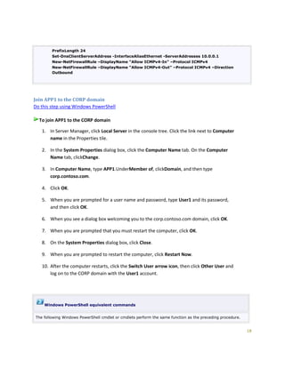 18
PrefixLength 24
Set-DnsClientServerAddress -InterfaceAliasEthernet -ServerAddresses 10.0.0.1
New-NetFirewallRule –DisplayName “Allow ICMPv4-In” –Protocol ICMPv4
New-NetFirewallRule –DisplayName “Allow ICMPv4-Out” –Protocol ICMPv4 –Direction
Outbound
Join APP1 to the CORP domain
Do this step using Windows PowerShell
To join APP1 to the CORP domain
1. In Server Manager, click Local Server in the console tree. Click the link next to Computer
name in the Properties tile.
2. In the System Properties dialog box, click the Computer Name tab. On the Computer
Name tab, clickChange.
3. In Computer Name, type APP1.UnderMember of, clickDomain, and then type
corp.contoso.com.
4. Click OK.
5. When you are prompted for a user name and password, type User1 and its password,
and then click OK.
6. When you see a dialog box welcoming you to the corp.contoso.com domain, click OK.
7. When you are prompted that you must restart the computer, click OK.
8. On the System Properties dialog box, click Close.
9. When you are prompted to restart the computer, click Restart Now.
10. After the computer restarts, click the Switch User arrow icon, then click Other User and
log on to the CORP domain with the User1 account.
Windows PowerShell equivalent commands
The following Windows PowerShell cmdlet or cmdlets perform the same function as the preceding procedure.
 