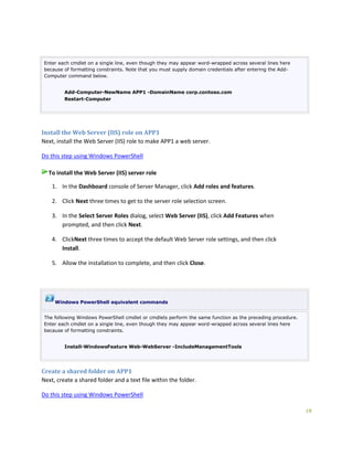 19
Enter each cmdlet on a single line, even though they may appear word-wrapped across several lines here
because of formatting constraints. Note that you must supply domain credentials after entering the Add-
Computer command below.
Add-Computer-NewName APP1 -DomainName corp.contoso.com
Restart-Computer
Install the Web Server (IIS) role on APP1
Next, install the Web Server (IIS) role to make APP1 a web server.
Do this step using Windows PowerShell
To install the Web Server (IIS) server role
1. In the Dashboard console of Server Manager, click Add roles and features.
2. Click Next three times to get to the server role selection screen.
3. In the Select Server Roles dialog, select Web Server (IIS), click Add Features when
prompted, and then click Next.
4. ClickNext three times to accept the default Web Server role settings, and then click
Install.
5. Allow the installation to complete, and then click Close.
Windows PowerShell equivalent commands
The following Windows PowerShell cmdlet or cmdlets perform the same function as the preceding procedure.
Enter each cmdlet on a single line, even though they may appear word-wrapped across several lines here
because of formatting constraints.
Install-WindowsFeature Web-WebServer -IncludeManagementTools
Create a shared folder on APP1
Next, create a shared folder and a text file within the folder.
Do this step using Windows PowerShell
 
