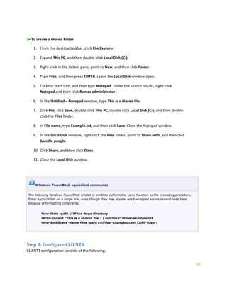 20
To create a shared folder
1. From the desktop taskbar, click File Explorer.
2. Expand This PC, and then double-click Local Disk (C:).
3. Right-click in the details pane, point to New, and then click Folder.
4. Type Files, and then press ENTER. Leave the Local Disk window open.
5. Clickthe Start icon, and then type Notepad. Under the Search results, right-click
Notepad,and then click Run as administrator.
6. In the Untitled – Notepad window, type This is a shared file.
7. Click File, click Save, double-click This PC, double-click Local Disk (C:), and then double-
click the Files folder.
8. In File name, type Example.txt, and then click Save. Close the Notepad window.
9. In the Local Disk window, right-click the Files folder, point to Share with, and then click
Specific people.
10. Click Share, and then click Done.
11. Close the Local Disk window.
Windows PowerShell equivalent commands
The following Windows PowerShell cmdlet or cmdlets perform the same function as the preceding procedure.
Enter each cmdlet on a single line, even though they may appear word-wrapped across several lines here
because of formatting constraints.
New-Item -path c:Files -type directory
Write-Output "This is a shared file." | out-file c:Filesexample.txt
New-SmbShare -name files -path c:Files -changeaccess CORPUser1
Step 3: Configure CLIENT1
CLIENT1 configuration consists of the following:
 