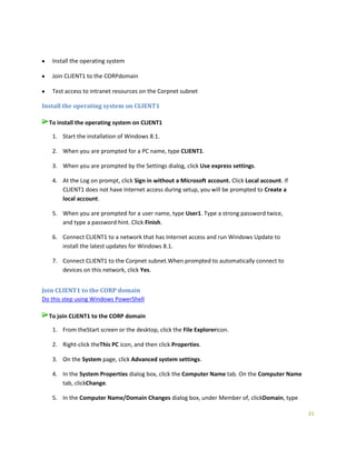 21
Install the operating system
Join CLIENT1 to the CORPdomain
Test access to intranet resources on the Corpnet subnet
Install the operating system on CLIENT1
To install the operating system on CLIENT1
1. Start the installation of Windows 8.1.
2. When you are prompted for a PC name, type CLIENT1.
3. When you are prompted by the Settings dialog, click Use express settings.
4. At the Log on prompt, click Sign in without a Microsoft account. Click Local account. If
CLIENT1 does not have Internet access during setup, you will be prompted to Create a
local account.
5. When you are prompted for a user name, type User1. Type a strong password twice,
and type a password hint. Click Finish.
6. Connect CLIENT1 to a network that has Internet access and run Windows Update to
install the latest updates for Windows 8.1.
7. Connect CLIENT1 to the Corpnet subnet.When prompted to automatically connect to
devices on this network, click Yes.
Join CLIENT1 to the CORP domain
Do this step using Windows PowerShell
To join CLIENT1 to the CORP domain
1. From theStart screen or the desktop, click the File Explorericon.
2. Right-click theThis PC icon, and then click Properties.
3. On the System page, click Advanced system settings.
4. In the System Properties dialog box, click the Computer Name tab. On the Computer Name
tab, clickChange.
5. In the Computer Name/Domain Changes dialog box, under Member of, clickDomain, type
 