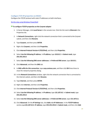 24
Configure TCP/IP properties on EDGE1
Configure the TCP/IP protocol with static IP addresses on both interfaces.
Do this step using Windows PowerShell
To configure TCP/IP properties on the Corpnet adapter
1. In Server Manager, click Local Server in the console tree. Click the link next to Ethernetin the
Properties tile.
2. In Network Connections, right-click the network connection that is connected to the Corpnet
subnet, and then click Rename.
3. Type Corpnet, and then press ENTER.
4. Right-click Corpnet, and then click Properties.
5. Click Internet Protocol Version 4 (TCP/IPv4), and then click Properties.
6. Select Use the following IP address. In IP address, type 10.0.0.2. In Subnet mask, type
255.255.255.0.
7. Select Use the following DNS server addresses. In Preferred DNS server, type 10.0.0.1.
8. Click Advanced, and then the DNS tab.
9. In DNS suffix for this connection, type corp.contoso.com, and then click OK three times to
close the network properties dialog.
10. In the Network Connections window, right-click the network connection that is connected to
the Internet subnet, and then click Rename.
11. Type Internet, and then press ENTER.
12. Right-click Internet, and then click Properties.
13. Click Internet Protocol Version 4 (TCP/IPv4), and then click Properties.
14. Select Use the following IP address. In IP address, type 131.107.0.2. In Subnet mask, type
255.255.255.0.
15. Select Use the following DNS server addresses. In Preferred DNS server, type 131.107.0.1.
16. Click Advanced. On the IP Settings tab, click AddunderIP Addresses. In the TCP/IP Address
section,type131.107.0.3in IP address, type 255.255.255.0 in Subnet mask, and then click Add.
 