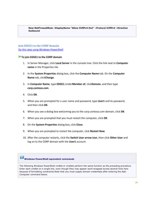 26
New-NetFirewallRule –DisplayName “Allow ICMPv4-Out” –Protocol ICMPv4 –Direction
Outbound
Join EDGE1 to the CORP domain
Do this step using Windows PowerShell
To join EDGE1 to the CORP domain
1. In Server Manager, click Local Server in the console tree. Click the link next to Computer
name in the Properties tile.
2. In the System Properties dialog box, click the Computer Name tab. On the Computer
Name tab, clickChange.
3. In Computer Name, type EDGE1.UnderMember of, clickDomain, and then type
corp.contoso.com.
4. Click OK.
5. When you are prompted for a user name and password, type User1 and its password,
and then click OK.
6. When you see a dialog box welcoming you to the corp.contoso.com domain, click OK.
7. When you are prompted that you must restart the computer, click OK.
8. On the System Properties dialog box, click Close.
9. When you are prompted to restart the computer, click Restart Now.
10. After the computer restarts, click the Switch User arrow icon, then click Other User and
log on to the CORP domain with the User1 account.
Windows PowerShell equivalent commands
The following Windows PowerShell cmdlet or cmdlets perform the same function as the preceding procedure.
Enter each cmdlet on a single line, even though they may appear word-wrapped across several lines here
because of formatting constraints.Note that you must supply domain credentials after entering the Add-
Computer command below.
 