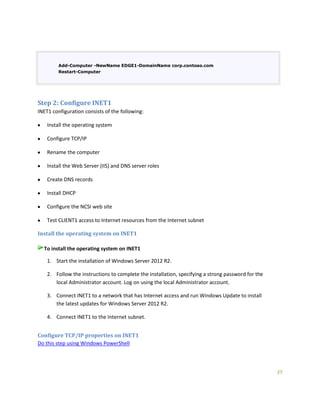 27
Add-Computer -NewName EDGE1-DomainName corp.contoso.com
Restart-Computer
Step 2: Configure INET1
INET1 configuration consists of the following:
Install the operating system
Configure TCP/IP
Rename the computer
Install the Web Server (IIS) and DNS server roles
Create DNS records
Install DHCP
Configure the NCSI web site
Test CLIENT1 access to Internet resources from the Internet subnet
Install the operating system on INET1
To install the operating system on INET1
1. Start the installation of Windows Server 2012 R2.
2. Follow the instructions to complete the installation, specifying a strong password for the
local Administrator account. Log on using the local Administrator account.
3. Connect INET1 to a network that has Internet access and run Windows Update to install
the latest updates for Windows Server 2012 R2.
4. Connect INET1 to the Internet subnet.
Configure TCP/IP properties on INET1
Do this step using Windows PowerShell
 