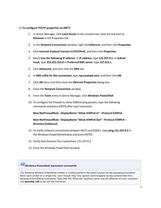 28
To configure TCP/IP properties on INET1
1. In Server Manager, click Local Server in the console tree. Click the link next to
Ethernet in the Properties tile.
2. In the Network Connections window, right-clickEthernet, and then click Properties.
3. Click Internet Protocol Version 4 (TCP/IPv4), and then click Properties.
4. Select Use the following IP address. In IP address, type 131.107.0.1. In Subnet
mask, type 255.255.255.0.In Preferred DNS server, type 127.0.0.1.
5. Click Advanced, and then click the DNS tab.
6. In DNS suffix for this connection, type isp.example.com, and then click OK.
7. Click OK twice and then close the Ethernet Properties dialog box.
8. Close the Network Connections window.
9. From the Tools menu in Server Manager, click Windows PowerShell.
10. To configure the firewall to allow ICMPv4 ping packets, type the following
commands and press ENTER after each command.
New-NetFirewallRule –DisplayName “Allow ICMPv4-In” –Protocol ICMPv4
New-NetFirewallRule –DisplayName “Allow ICMPv4-Out” –Protocol ICMPv4 –
Direction Outbound
11. To verify network connectivity between INET1 and EDGE1, type ping 131.107.0.2 in
the Windows PowerShellwindow and press ENTER.
12. Verify that thereare four repliesfrom 131.107.0.2.
13. Close the Windows PowerShell window.
Windows PowerShell equivalent commands
The following Windows PowerShell cmdlet or cmdlets perform the same function as the preceding procedure.
Enter each cmdlet on a single line, even though they may appear word-wrapped across several lines here
because of formatting constraints. Note that the "Ethernet" interface name may be different on your computer.
Use ipconfig /all to list out the interfaces.
 