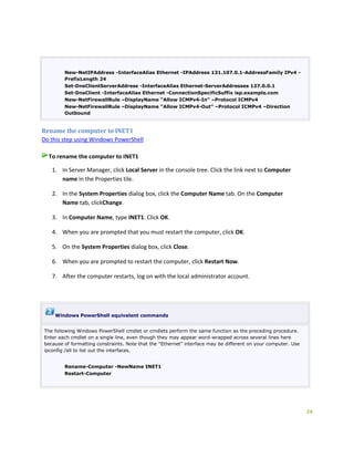 29
New-NetIPAddress -InterfaceAlias Ethernet -IPAddress 131.107.0.1-AddressFamily IPv4 -
PrefixLength 24
Set-DnsClientServerAddress -InterfaceAlias Ethernet-ServerAddresses 127.0.0.1
Set-DnsClient -InterfaceAlias Ethernet -ConnectionSpecificSuffix isp.example.com
New-NetFirewallRule –DisplayName “Allow ICMPv4-In” –Protocol ICMPv4
New-NetFirewallRule –DisplayName “Allow ICMPv4-Out” –Protocol ICMPv4 –Direction
Outbound
Rename the computer to INET1
Do this step using Windows PowerShell
To rename the computer to INET1
1. In Server Manager, click Local Server in the console tree. Click the link next to Computer
name in the Properties tile.
2. In the System Properties dialog box, click the Computer Name tab. On the Computer
Name tab, clickChange.
3. In Computer Name, type INET1. Click OK.
4. When you are prompted that you must restart the computer, click OK.
5. On the System Properties dialog box, click Close.
6. When you are prompted to restart the computer, click Restart Now.
7. After the computer restarts, log on with the local administrator account.
Windows PowerShell equivalent commands
The following Windows PowerShell cmdlet or cmdlets perform the same function as the preceding procedure.
Enter each cmdlet on a single line, even though they may appear word-wrapped across several lines here
because of formatting constraints. Note that the "Ethernet" interface may be different on your computer. Use
ipconfig /all to list out the interfaces.
Rename-Computer -NewName INET1
Restart-Computer
 