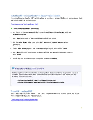 30
Install the DNS Server and Web Server (IIS) serverroles on INET1
Next, install role services for INET1, which will act as an Internet web and DNS server for computers that
are connected to the Internet subnet.
Do this step using Windows PowerShell
To install the IIS and DNS server roles
1. On the Server ManagerDashboardscreen, under Configure this local server, click Add
roles and features.
2. Click Next three times to get to the server role selection screen.
3. On the Select Server Roles page, select DNS Serverand click Add Features when
prompted.
4. Select Web Server (IIS),click Add Features when prompted, and then clickNext.
5. Click Nextfour times to accept the default DNS server and webserver settings, and then
click Install.
6. Verify that the installations were successful, and then click Close.
Windows PowerShell equivalent commands
The following Windows PowerShell cmdlet or cmdlets perform the same function as the preceding procedure.
Enter each cmdlet on a single line, even though they may appear word-wrapped across several lines here
because of formatting constraints.
Install-WindowsFeature DNS -IncludeManagementTools
Install-WindowsFeature Web-WebServer -IncludeManagementTools
Create DNS records on INET1
Next, create DNS records for the INET1 and EDGE1 IPv4 addresses on the Internet subnet and for the
Network Connectivity Status Indicator (NCSI).
Do this step using Windows PowerShell
 