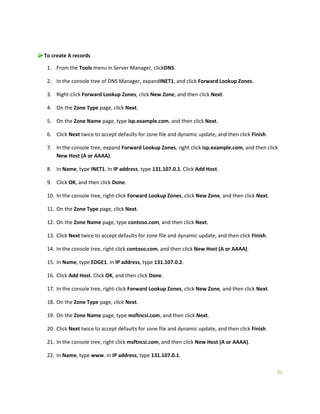 31
To create A records
1. From the Tools menu in Server Manager, clickDNS.
2. In the console tree of DNS Manager, expandINET1, and click Forward Lookup Zones.
3. Right-click Forward Lookup Zones, click New Zone, and then click Next.
4. On the Zone Type page, click Next.
5. On the Zone Name page, type isp.example.com, and then click Next.
6. Click Next twice to accept defaults for zone file and dynamic update, and then click Finish.
7. In the console tree, expand Forward Lookup Zones, right click isp.example.com, and then click
New Host (A or AAAA).
8. In Name, type INET1. In IP address, type 131.107.0.1. Click Add Host.
9. Click OK, and then click Done.
10. In the console tree, right-click Forward Lookup Zones, click New Zone, and then click Next.
11. On the Zone Type page, click Next.
12. On the Zone Name page, type contoso.com, and then click Next.
13. Click Next twice to accept defaults for zone file and dynamic update, and then click Finish.
14. In the console tree, right click contoso.com, and then click New Host (A or AAAA).
15. In Name, type EDGE1. In IP address, type 131.107.0.2.
16. Click Add Host. Click OK, and then click Done.
17. In the console tree, right-click Forward Lookup Zones, click New Zone, and then click Next.
18. On the Zone Type page, click Next.
19. On the Zone Name page, type msftncsi.com, and then click Next.
20. Click Next twice to accept defaults for zone file and dynamic update, and then click Finish.
21. In the console tree, right click msftncsi.com, and then click New Host (A or AAAA).
22. In Name, type www. In IP address, type 131.107.0.1.
 