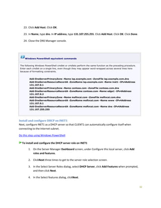 32
23. Click Add Host. Click OK.
23. In Name, type dns. In IP address, type 131.107.255.255. Click Add Host. Click OK. Click Done.
24. Close the DNS Manager console.
Windows PowerShell equivalent commands
The following Windows PowerShell cmdlet or cmdlets perform the same function as the preceding procedure.
Enter each cmdlet on a single line, even though they may appear word-wrapped across several lines here
because of formatting constraints.
Add-DnsServerPrimaryZone -Name isp.example.com -ZoneFile isp.example.com.dns
Add-DnsServerResourceRecordA -ZoneName isp.example.com -Name inet1 -IPv4Address
131.107.0.1
Add-DnsServerPrimaryZone -Name contoso.com -ZoneFile contoso.com.dns
Add-DnsServerResourceRecordA -ZoneName contoso.com -Name edge1 -IPv4Address
131.107.0.2
Add-DnsServerPrimaryZone -Name msftncsi.com -ZoneFile msftncsi.com.dns
Add-DnsServerResourceRecordA -ZoneName msftncsi.com -Name www -IPv4Address
131.107.0.1
Add-DnsServerResourceRecordA -ZoneName msftncsi.com -Name dns -IPv4Address
131.107.255.255
Install and configure DHCP on INET1
Next, configure INET1 as a DHCP server so that CLIENT1 can automatically configure itself when
connecting to the Internet subnet.
Do this step using Windows PowerShell
To install and configure the DHCP server role on INET1
1. On the Server Manager Dashboard screen, under Configure this local server, click Add
roles and features.
2. ClickNext three times to get to the server role selection screen.
3. In the Select Server Roles dialog, select DHCP Server, click Add Features when prompted,
and then click Next.
4. In the Select features dialog, clickNext.
 