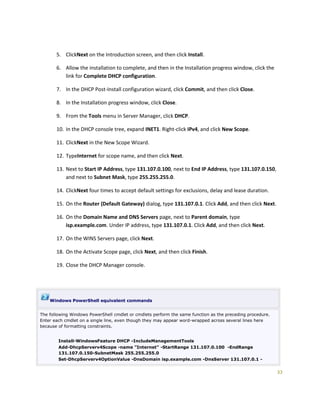 33
5. ClickNext on the Introduction screen, and then click Install.
6. Allow the installation to complete, and then in the Installation progress window, click the
link for Complete DHCP configuration.
7. In the DHCP Post-Install configuration wizard, click Commit, and then click Close.
8. In the Installation progress window, click Close.
9. From the Tools menu in Server Manager, click DHCP.
10. In the DHCP console tree, expand INET1. Right-click IPv4, and click New Scope.
11. ClickNext in the New Scope Wizard.
12. TypeInternet for scope name, and then click Next.
13. Next to Start IP Address, type 131.107.0.100, next to End IP Address, type 131.107.0.150,
and next to Subnet Mask, type 255.255.255.0.
14. ClickNext four times to accept default settings for exclusions, delay and lease duration.
15. On the Router (Default Gateway) dialog, type 131.107.0.1. Click Add, and then click Next.
16. On the Domain Name and DNS Servers page, next to Parent domain, type
isp.example.com. Under IP address, type 131.107.0.1. Click Add, and then click Next.
17. On the WINS Servers page, click Next.
18. On the Activate Scope page, click Next, and then click Finish.
19. Close the DHCP Manager console.
Windows PowerShell equivalent commands
The following Windows PowerShell cmdlet or cmdlets perform the same function as the preceding procedure.
Enter each cmdlet on a single line, even though they may appear word-wrapped across several lines here
because of formatting constraints.
Install-WindowsFeature DHCP -IncludeManagementTools
Add-DhcpServerv4Scope -name "Internet" -StartRange 131.107.0.100 -EndRange
131.107.0.150-SubnetMask 255.255.255.0
Set-DhcpServerv4OptionValue -DnsDomain isp.example.com -DnsServer 131.107.0.1 -
 