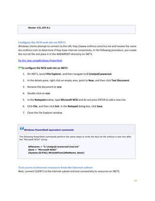 34
Router 131.107.0.1
Configure the NCSI web site on INET1
Windows clients attempt to connect to the URL http://www.msftncsi.com/ncsi.txt and resolve the name
dns.msftncsi.com to determine if they have Internet connectivity. In the following procedure, you create
the ncsi.txt file and place it in the WWWROOT directory on INET1.
Do this step usingWindows PowerShell
To configure the NCSI web site on INET1
1. On INET1, launchFile Explorer, and then navigate to C:inetpubwwwroot.
2. In the details pane, right click an empty area, point to New, and then click Text Document.
3. Rename the document to ncsi.
4. Double-click on ncsi.
5. In the Notepadwindow, type Microsoft NCSI and do not press ENTER to add a new line.
6. Click File, and then click Exit. In the Notepad dialog box, click Save.
7. Close the File Explorer window.
Windows PowerShell equivalent commands
The following PowerShell commands perform the same steps to write the Ncsi.txt file without a new line after
the "Microsoft NCSI" string:
$filename = "C:inetpubwwwrootncsi.txt"
$text = "Microsoft NCSI"
[System.IO.File]::WriteAllText($fileName, $text)
Test access to Internet resources from the Internet subnet
Next, connect CLIENT1 to the Internet subnet and test connectivity to resources on INET1.
 