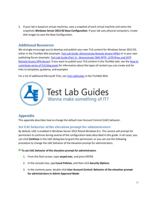 36
2. If your lab is based on virtual machines, save a snapshot of each virtual machine and name the
snapshots Windows Server 2012 R2 Base Configuration. If your lab uses physical computers, create
disk images to save the Base Configuration.
Additional Resources
We strongly encourage you to develop and publish your own TLG content for Windows Server 2012 R2,
either in the TechNet Wiki (example: Test Lab Guide: Demonstrate Remote Access VPNs) or in your own
publishing forum (example: Test Lab Guide (Part 1) - Demonstrate TMG PPTP, L2TP/IPsec and SSTP
Remote Access VPN Server). If you want to publish your TLG content in the TechNet wiki, see the How to
contribute series of TLG blog posts for information about the types of content you can create and for
links to templates, guidance, and examples.
For a list of additional Microsoft TLGs, see Test LabGuides in the TechNet Wiki.
Appendix
This appendix describes how to change the default User Account Control (UAC) behavior.
Set UAC behavior of the elevation prompt for administrators
By default, UAC is enabled in Windows Server 2012 R2and Windows 8.1. This service will prompt for
permission to continue during several of the configuration tasks described in this guide. In all cases, you
can click Continue in the UAC dialog box to grant this permission, or you can use the following
procedure to change the UAC behavior of the elevation prompt for administrators.
To set UAC behavior of the elevation prompt for administrators
1. From the Start screen, type secpol.msc, and press ENTER.
2. In the console tree, openLocal Policies, and then click Security Options.
3. In the contents pane, double-click User Account Control: Behavior of the elevation prompt
for administrators in Admin Approval Mode.
 