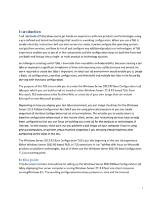 5
Introduction
Test Lab Guides (TLGs) allow you to get hands-on experience with new products and technologies using
a pre-defined and tested methodology that results in a working configuration. When you use a TLG to
create a test lab, instructions tell you what servers to create, how to configure the operating systems
and platform services, and how to install and configure any additional products or technologies. A TLG
experience enables you to see all of the components and the configuration steps on both the front-end
and back-end that go into a single- or multi-product or technology solution.
A challenge in creating useful TLGs is to enable their reusability and extensibility. Because creating a test
lab can represent a significant investment of time and resources, your ability to reuse and extend the
work required to create test labs is important. An ideal test lab environment would enable you to create
a basic lab configuration, save that configuration, and then build out multiple test labs in the future by
starting with that basic configuration.
The purpose of this TLG is to enable you to create the Windows Server 2012 R2 Base Configuration test
lab,upon which you can build a test lab based on other Windows Server 2012 R2-based TLGs from
Microsoft, TLG extensions in the TechNet Wiki, or a test lab of your own design that can include
Microsoft or non-Microsoft products.
Depending on how you deploy your test lab environment, you can image the drives for the Windows
Server 2012 R2Base Configuration test lab if you are using physical computers or you can create
snapshots of the Base Configuration test lab virtual machines. This enables you to easily return to
baseline configuration where most of the routine client, server, and networking services have already
been configured so that you can focus on building out a test lab for the products or technologies of
interest. For this reason, make sure that you perform a disk image on each computer if you’re using
physical computers, or perform virtual machine snapshots if you are using virtual machines after
completing all the steps in this TLG.
The Windows Server 2012 R2 Base Configuration TLG is just the beginning of the test lab experience.
Other Windows Server 2012 R2-based TLGs or TLG extensions in the TechNet Wiki focus on Microsoft
products or platform technologies, but all of them use this Windows Server 2012 R2 Base Configuration
TLG as a starting point.
In this guide
This document contains instructions for setting up the Windows Server 2012 R2Base Configuration test
labby deploying four server computers running Windows Server 2012 R2and one client computer
runningWindows 8.1. The resulting configurationsimulatesa private intranet and the Internet.
 