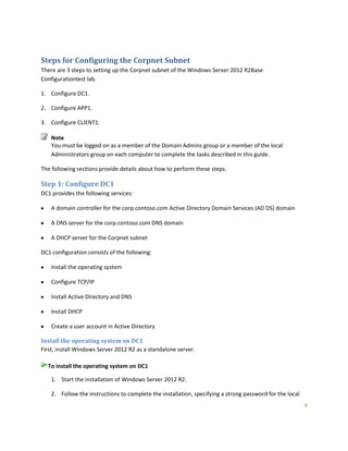 9
Steps for Configuring the Corpnet Subnet
There are 3 steps to setting up the Corpnet subnet of the Windows Server 2012 R2Base
Configurationtest lab.
1. Configure DC1.
2. Configure APP1.
3. Configure CLIENT1.
Note
You must be logged on as a member of the Domain Admins group or a member of the local
Administrators group on each computer to complete the tasks described in this guide.
The following sections provide details about how to perform these steps.
Step 1: Configure DC1
DC1 provides the following services:
A domain controller for the corp.contoso.com Active Directory Domain Services (AD DS) domain
A DNS server for the corp.contoso.com DNS domain
A DHCP server for the Corpnet subnet
DC1 configuration consists of the following:
Install the operating system
Configure TCP/IP
Install Active Directory and DNS
Install DHCP
Create a user account in Active Directory
Install the operating system on DC1
First, install Windows Server 2012 R2 as a standalone server.
To install the operating system on DC1
1. Start the installation of Windows Server 2012 R2.
2. Follow the instructions to complete the installation, specifying a strong password for the local
 