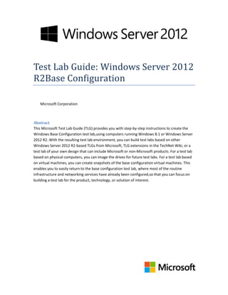 Test Lab Guide: Windows Server 2012
R2Base Configuration
Microsoft Corporation
Abstract
This Microsoft Test Lab Guide (TLG) provides you with step-by-step instructions to create the
Windows Base Configuration test lab,using computers running Windows 8.1 or Windows Server
2012 R2. With the resulting test lab environment, you can build test labs based on other
Windows Server 2012 R2-based TLGs from Microsoft, TLG extensions in the TechNet Wiki, or a
test lab of your own design that can include Microsoft or non-Microsoft products. For a test lab
based on physical computers, you can image the drives for future test labs. For a test lab based
on virtual machines, you can create snapshots of the base configuration virtual machines. This
enables you to easily return to the base configuration test lab, where most of the routine
infrastructure and networking services have already been configured,so that you can focus on
building a test lab for the product, technology, or solution of interest.
 