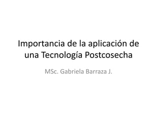 Importancia de la aplicación de
una Tecnología Postcosecha
MSc. Gabriela Barraza J.
 