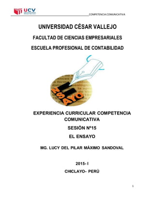 COMPETENCIA COMUNICATIVA
1
UNIVERSIDAD CÉSAR VALLEJO
FACULTAD DE CIENCIAS EMPRESARIALES
ESCUELA PROFESIONAL DE CONTABILIDAD
EXPERIENCIA CURRICULAR COMPETENCIA
COMUNICATIVA
SESIÓN Nº15
EL ENSAYO
MG. LUCY DEL PILAR MÁXIMO SANDOVAL
2015- I
CHICLAYO- PERÚ
 