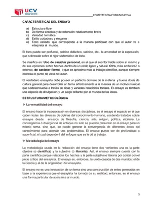 COMPETENCIA COMUNICATIVA
3
CARACTERÍSTICAS DEL ENSAYO
a) Estructura libre
b) De forma sintética y de extensión relativamente breve
c) Variedad temática
d) Estilo cuidadoso y elegante
e) Tono variado, que corresponde a la manera particular con que el autor ve e
interpreta al mundo.
El tono puede ser profundo, poético didáctico, satírico, etc., la amenidad en la exposición,
que sobresale sobre el rigor sistemático de ésta.
Se clasifica en: Uno de carácter personal, en el que el escritor habla sobre sí mismo y
de sus opiniones sobre hechos dentro de un estilo ligero y natural. Otro, más ambicioso o
extenso, de carácter formal o que se aproxima más al trabajo científico, aunque siempre
interesa el punto de vista del autor.
El verdadero ensayista debe poseer un perfecto dominio de la materia y buena dosis de
cultura general para desarrollar un tema artísticamente a la manera de un motivo musical
que sedesenvuelve a través de ricas y variadas relaciones tonales. El ensayo es también
una especie de divulgación y un juego brillante por el mundo de las ideas.
ESTRUCTURAMETODOLÓGICA
 La versatilidad del ensayo
El ensayo hace la incorporación en diversas disciplinas, es el ensayo el espacio en el que
caben todas las diversas disciplinas del conocimiento humano, existiendo tratados sobre
ensayos desde ensayos de filosofía, ciencia, arte, religión, política, etcétera. La
convergencia o divergencia de enfoque no solo se pueden presentar en el ensayo para un
mismo tema, sino que, se puede generar la convergencia de diferentes áreas del
conocimiento para abordar una problemática. El ensayo puede ser de profundidad o
superficial, el cual dependerá del enfoque que se le dé al trabajo.
 Metodología del ensayo
La metodología usada en la redacción del ensayo tiene dos vertientes una es la parte
objetiva (o científica) y la subjetiva (o literaria). Así, el ensayo siempre cuenta con la
parte científica porque relaciona los hechos y la parte subjetiva o literaria por contar con el
juicio crítico del ensayista. El ensayo es, entonces, la unión casada de dos mundos: el de
la ciencia y el de la originalidad del ensayista.
El ensayo no es una innovación de un tema sino una construcción de entes generados en
base a la experiencia que el ensayista ha tomado de su realidad, entonces, es el ensayo
una forma particular de acercarse al mundo.
 