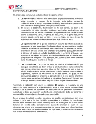 COMPETENCIA COMUNICATIVA
4
ESTRUCTURA DEL ENSAYO
Un ensayo está estructurado textualmente de la siguiente forma:
a. La introducción.La función de la introducción es presentar el tema, motivar al
lector, presentar el contexto de la discusión (esto incluye plantear la
problemática que el ensayo se propone resolver) y, eventualmente, presentar la
idea central que el ensayo tiene como propósito sustentar.
b. El cuerpo o desarrollo. Sustentación de la idea central, es decir, a la
presentación de datos ejemplos, opiniones autorizadas, explicaciones que
permitan al autor del ensayo convencer a sus posibles lectores de que su idea
central es razonable, válida, aceptable. Se trata, pues, de la parte medular del
ensayo; aquella en la que se logra – o no se logra, en caso de que la
argumentación no sea suficientemente sólida- el propósito del autor.
La argumentación, en la que se presenta un conjunto de criterios evaluativos
que apoyan la tesis sustentada. En el desarrollo de los argumentos se pueden
presentar subaspectos o subtemas, estructurados en un apartado del trabajo,
presentando en cada uno de ellos criterios y evaluaciones, que ayudan al lector
a conocer el objeto de estudio detalladamente y en forma ordenada. Los
argumentos se pueden enriquecer aportando evidencias que apoyen la tesis,
que pueden ser, imágenes, citas, ejemplos, etc., con los que se puede probar el
punto de vista que se asume en el trabajo.
c. Las conclusiones. La función de estas es realizar el balance de lo que
consiguió con el texto, es decir, evaluar si efectivamente se logro sustentar la
idea central, determinar que otras ideas se han derivado de todo lo que se
afirmó en el cuerpo del ensayo, realizar una síntesis, hacer recomendaciones o
sugerencias, plantear las limitaciones de la idea central. Así pues, en las
conclusiones, podemos encontrar la constatación de la idea central o también
nuevas ideas que se han derivadlo de la ida original. Puede ocurrir, incluso, que
el ensayo terminé con una nueva pregunta que ha surgido de la discusión.
Terminado la redacción del ensayo se redacta: El sumario o resumen, es una
descripción breve que aporta al lector el contexto, sobre la forma en que se desarrolla el
trabajo y los subtemas del contenido. En esta parte no se presentan comentarios
evaluativos o ideas que sugieran una tendencia o interpretación. Debe ser concreto y
comprensible, así como tan condensado como sea posible.
En un ensayo de calidad se deben considerar las posibles contradicciones con otros
autores u otros puntos de vista; también se considera la posibilidad de que algunos
lectores estén en desacuerdo con las ideas expuestas por el ensayista. Por lo tanto deben
tomarse en cuenta estas consideraciones buscando entender la razón de sus
discrepancias y tener una respuesta para ellas, ya que no basta solo refutar las ideas
contrarias, sino que es necesario considerar las objeciones y demostrar razonadamente
que la tesis vertida tiene visos de factibilidad.
 