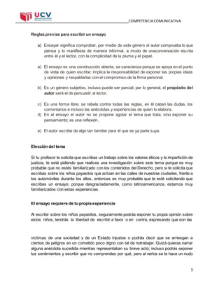 COMPETENCIA COMUNICATIVA
5
Reglas previas para escribir un ensayo
a) Ensayar significa comprobar, por medio de este género el autor comprueba lo que
piensa y lo manifiesta de manera informal, a modo de unaconversación escrita
entre él y el lector, con la complicidad de la pluma y el papel.
a) El ensayo es una construcción abierta, se caracteriza porque se apoya en el punto
de vista de quien escribe; implica la responsabilidad de exponer las propias ideas
y opiniones y respaldarlas con el compromiso de la firma personal.
b) Es un género subjetivo, incluso puede ser parcial; por lo general, el propósito del
autor será el de persuadir al lector.
c) Es una forma libre, se rebela contra todas las reglas, en él caben las dudas, los
comentarios e incluso las anécdotas y experiencias de quien lo elabora.
d) En el ensayo el autor no se propone agotar el tema que trata, sino exponer su
pensamiento; es una reflexión.
e) El autor escribe de algo tan familiar para él que es ya parte suya.
Elección del tema
Si tu profesor te solicita que escribas un trabajo sobre los valores éticos y la impartición de
justicia, te está pidiendo que realices una investigación sobre este tema porque es muy
probable que no estés familiarizado con los contenidos del Derecho, pero si te solicita que
escribas sobre los niños payasitos que actúan en las calles de nuestras ciudades, frente a
los automóviles durante los altos, entonces es muy probable que te esté solicitando que
escribas un ensayo; porque desgraciadamente, como latinoamericanos, estamos muy
familiarizados con estas experiencias.
El ensayo requiere de tu propia experiencia
Al escribir sobre los niños payasitos, seguramente podrás exponer tu propia opinión sobre
estos niños, tendrás la libertad de escribir a favor o en contra, expresando que son las
víctimas de una sociedad y de un Estado injustos o podrás decir que se arriesgan a
cientos de peligros en un cometido poco digno con tal de notrabajar. Quizá quieras narrar
alguna anécdota sucedida mientras representaban su breve acto; incluso podrás exponer
tus sentimientos y escribir que no comprendes por qué, pero al verlos se te hace un nudo
 