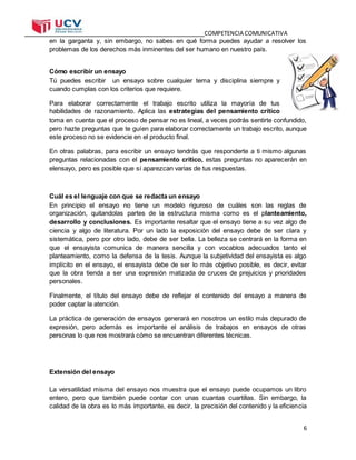 COMPETENCIA COMUNICATIVA
6
en la garganta y, sin embargo, no sabes en qué forma puedes ayudar a resolver los
problemas de los derechos más inminentes del ser humano en nuestro país.
Cómo escribir un ensayo
Tú puedes escribir un ensayo sobre cualquier tema y disciplina siempre y
cuando cumplas con los criterios que requiere.
Para elaborar correctamente el trabajo escrito utiliza la mayoría de tus
habilidades de razonamiento. Aplica las estrategias del pensamiento crítico
toma en cuenta que el proceso de pensar no es lineal, a veces podrás sentirte confundido,
pero hazte preguntas que te guíen para elaborar correctamente un trabajo escrito, aunque
este proceso no se evidencie en el producto final.
En otras palabras, para escribir un ensayo tendrás que responderte a ti mismo algunas
preguntas relacionadas con el pensamiento crítico, estas preguntas no aparecerán en
elensayo, pero es posible que sí aparezcan varias de tus respuestas.
Cuál es el lenguaje con que se redacta un ensayo
En principio el ensayo no tiene un modelo riguroso de cuáles son las reglas de
organización, quitandolas partes de la estructura misma como es el planteamiento,
desarrollo y conclusiones. Es importante resaltar que el ensayo tiene a su vez algo de
ciencia y algo de literatura. Por un lado la exposición del ensayo debe de ser clara y
sistemática, pero por otro lado, debe de ser bella. La belleza se centrará en la forma en
que el ensayista comunica de manera sencilla y con vocablos adecuados tanto el
planteamiento, como la defensa de la tesis. Aunque la subjetividad del ensayista es algo
implícito en el ensayo, el ensayista debe de ser lo más objetivo posible, es decir, evitar
que la obra tienda a ser una expresión matizada de cruces de prejuicios y prioridades
personales.
Finalmente, el título del ensayo debe de reflejar el contenido del ensayo a manera de
poder captar la atención.
La práctica de generación de ensayos generará en nosotros un estilo más depurado de
expresión, pero además es importante el análisis de trabajos en ensayos de otras
personas lo que nos mostrará cómo se encuentran diferentes técnicas.
Extensión del ensayo
La versatilidad misma del ensayo nos muestra que el ensayo puede ocupamos un libro
entero, pero que también puede contar con unas cuantas cuartillas. Sin embargo, la
calidad de la obra es lo más importante, es decir, la precisión del contenido y la eficiencia
 