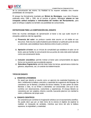 COMPETENCIA COMUNICATIVA
7
de la comunicación del mismo. Su finalidad no es imponer verdades sino mostrar
posibilidades de concepción.
El ensayo fue formalmente inventado por Michel de Montaigne, cuya obra Ensayos,
publicada entre 1588 y 1595, dio el nombre al género. Montaigne plasma en sus
ensayosla actitud escéptica e individualista del hombre del Renacimiento, para
quien el enfoque subjetivo es también una posibilidad de conocimiento.
ESTRATEGIAS PARA LA COMPOSICIÓN DEL ENSAYO
Entre las muchas estrategias de aproximación al lector a las que suele recurrir el
ensayista, podemos citar las siguientes:
a) Presencia del autor: se produce cuando éste asume un rol visible en sus
discursos. Este recurso suele emplearse para destacar un particular punto de vista
y, sobre todo, para establecer lazos afectivos entre el autor y el lector.
b) Apelación al lector: es un vínculo de complicidad que establece el autor con el
lector, para así facilitar la comunicación de sus puntos de vista; éste está implicado
como una conversación tácita.
c) Inclusión anecdótica: permite motivar al lector para comprometerlo de alguna
forma con la posición que se pretende exponer.
d) Naturaleza fragmentaria: permite tratar todos los temas, aproximarse a todos los
géneros, adquiriendo, así, un carácter de indeterminación.
TIPOS DE ENSAYO
a. ENSAYOS LITERARIOS
Es aquel que aborda un asunto como un ejercicio de creatividad lingüística, es
decir, enfatizando la belleza, precisión y capacidad de sugerencia del lenguaje. Se
caracteriza por la libertad y amplitud de temas tratados. Si bien parten de obras
literarias o citas, no se limitan a abordarlas con exclusividad, sino que se las
combina con observaciones, costumbres y experiencias. El ensayo literario se
caracteriza por ser subjetivo, directo y sencillo, buscando plasmar con claridad la
visión y reflexiones del propio autor.
b. ENSAYO CIENTÍFICO
Se caracteriza por combinar la imaginación artística con el razonamiento científico.
Se puede decir que por un lado toma de la ciencia el objetivo de explorar la
realidad, en búsqueda de verdades, mientras que toma del arte la belleza
expresiva, la originalidad y creatividad.
 