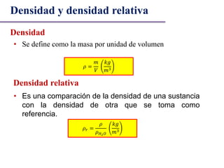 • Se define como la masa por unidad de volumen
Densidad y densidad relativa
Densidad
𝜌 =
𝑚
𝑉
𝑘𝑔
𝑚3
Densidad relativa
• Es una comparación de la densidad de una sustancia
con la densidad de otra que se toma como
referencia.
𝜌 𝑟 =
𝜌
𝜌 𝐻2 𝑂
𝑘𝑔
𝑚3
 