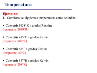 Ejemplos:
Temperatura
1.- Convierta las siguientes temperaturas como se indica:
 Convertir 1638°K a grados Rankine
(respuesta: 2949°R)
 Convertir 415°C a grados Kelvin
(respuesta: 688°K)
 Convertir 68°F a grados Celsius
(respuesta: 20°C)
 Convertir 537°R a grados Kelvin
(respuesta: 298°K)
 