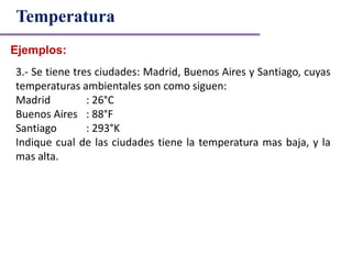 Ejemplos:
Temperatura
3.- Se tiene tres ciudades: Madrid, Buenos Aires y Santiago, cuyas
temperaturas ambientales son como siguen:
Madrid : 26°C
Buenos Aires : 88°F
Santiago : 293°K
Indique cual de las ciudades tiene la temperatura mas baja, y la
mas alta.
 