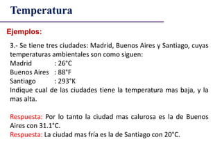 Ejemplos:
Temperatura
3.- Se tiene tres ciudades: Madrid, Buenos Aires y Santiago, cuyas
temperaturas ambientales son como siguen:
Madrid : 26°C
Buenos Aires : 88°F
Santiago : 293°K
Indique cual de las ciudades tiene la temperatura mas baja, y la
mas alta.
Respuesta: Por lo tanto la ciudad mas calurosa es la de Buenos
Aires con 31.1°C.
Respuesta: La ciudad mas fría es la de Santiago con 20°C.
 