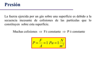 Presión
La fuerza ejercida por un gás sobre una superfície es debido a la
secuencia incesante de colisiones de las partículas que lo
constituyen sobre esta superfície.
Muchas colisiones  F constante  P  constante
2
11
m
N
Pa
A
F
P 
 