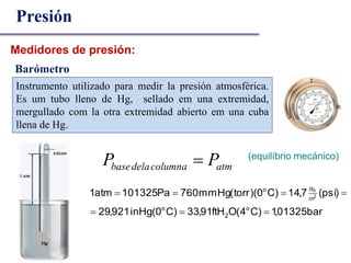 Barómetro
(equilíbrio mecánico)
atmcolumnadelabase PP 
bar01325,1)C4(OftH91,33)C0(inHg921,29
)psi(7,14)C0)(torr(mmHg760Pa101325atm1
o
2
o
in
lbo
2
f


Presión
Medidores de presión:
Instrumento utilizado para medir la presión atmosférica.
Es um tubo lleno de Hg, sellado em una extremidad,
mergullado com la otra extremidad abierto em una cuba
llena de Hg.
 
