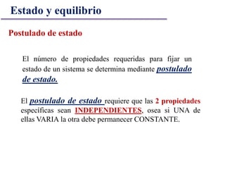 El número de propiedades requeridas para fijar un
estado de un sistema se determina mediante postulado
de estado.
Postulado de estado
El postulado de estado requiere que las 2 propiedades
específicas sean INDEPENDIENTES, osea si UNA de
ellas VARIA la otra debe permanecer CONSTANTE.
Estado y equilibrio
 