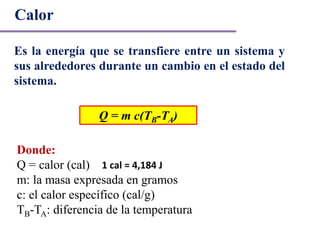 Es la energía que se transfiere entre un sistema y
sus alrededores durante un cambio en el estado del
sistema.
Calor
Q = m c(TB-TA)
Donde:
Q = calor (cal)
m: la masa expresada en gramos
c: el calor específico (cal/g)
TB-TA: diferencia de la temperatura
1 cal = 4,184 J
 