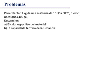 Problemas
Para calentar 1 kg de una sustancia de 10 0C a 60 0C, fueron
necesarios 400 cal.
Determine:
a) El calor específico del material
b) La capacidade térmica de la sustancia
 